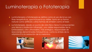 Luminoterapia o Fototerapia
 Luminoterapia o fototerapia se define como el uso de la luz con
fines terapéuticos, que incluye la luz visible, tanto en su forma
natural como artificial y otras formas de emisión como el láser.
 La fototerapia, desde un punto de vista físico tiene 3 componentes:
uno térmico (radiación infrarroja), uno visible responsable de la
luminosidad y otro ultravioleta, más enérgico, responsable de
reacciones denominadas fotoquímicas; como la síntesis de la
vitamina D o la oxidación de la melanina.
 