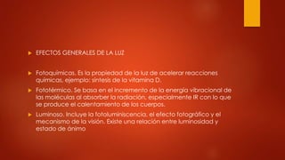  EFECTOS GENERALES DE LA LUZ
 Fotoquímicas. Es la propiedad de la luz de acelerar reacciones
químicas, ejemplo: síntesis de la vitamina D.
 Fototérmico. Se basa en el incremento de la energía vibracional de
las moléculas al absorber la radiación, especialmente IR con lo que
se produce el calentamiento de los cuerpos.
 Luminoso. Incluye la fotoluminiscencia, el efecto fotográfico y el
mecanismo de la visión. Existe una relación entre luminosidad y
estado de ánimo
 