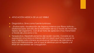  APLICACIÓN MEDICA DE LA LUZ VISIBLE
 Diagnóstica. Sirve como fuente luminosa.
 - Endoscopia: visualización de órganos internos por fibras ópticas. -
Diafanoscopia: estudio de la transmisión de luz a través de masa de
tejidos del organismo. Con él se trata de apreciar si hay transmisión
a través de una zona o no.
 Terapéutica. Hiperbilirrubinemia del recién nacido. Consiste en la
exposición a luz blanca intensa 460 nm (azul) que hace que en la
piel y tejidos subcutáneos se produzcan isómeros de bilirrubina y
estos son hidrosolubles, por lo que se eliminan por el hígado y el
riñón sin necesidad de conjugación.
 