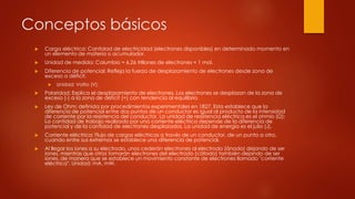 Conceptos básicos
 Carga eléctrica: Cantidad de electricidad (electrones disponibles) en determinado momento en
un elemento de materia o acumulador.
 Unidad de medida: Columbio = 6,26 trillones de electrones = 1 mol.
 Diferencia de potencial: Refleja la fuerza de desplazamiento de electrones desde zona de
exceso a déficit.
 Unidad: Voltio (V).
 Polaridad: Explica el desplazamiento de electrones. Los electrones se desplazan de la zona de
exceso (-) a la zona de déficit (+) con tendencia al equilibrio.
 Ley de Ohm: definida por procedimientos experimentales en 1827. Esta establece que la
diferencia de potencial entre dos puntos de un conductor es igual al producto de la intensidad
de corriente por la resistencia del conductor. La unidad de resistencia eléctrica es el ohmio (Ω):
La cantidad de trabajo realizado por una corriente eléctrica depende de la diferencia de
potencial y de la cantidad de electrones desplazados. La unidad de energía es el julio (J).
 Corriente eléctrica: Flujo de cargas eléctricas a través de un conductor, de un punto a otro,
cuando entre sus extremos se establece una diferencia de potencial.
 Al llegar los iones a su electrodo, unos cederán electrones al electrodo (ánodo) dejando de ser
iones, mientras que otros tomarán electrones del electrodo (cátodo) también dejando de ser
iones, de manera que se establece un movimiento constante de electrones llamado "corriente
eléctrica". Unidad: mA, mW.
 
