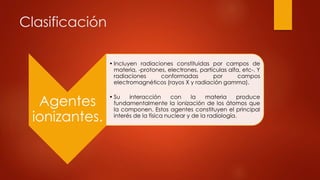 Clasificación
Agentes
ionizantes.
• Incluyen radiaciones constituidas por campos de
materia, -protones, electrones, partículas alfa, etc-. Y
radiaciones conformadas por campos
electromagnéticos (rayos X y radiación gamma).
• Su interacción con la materia produce
fundamentalmente la ionización de los átomos que
la componen. Estos agentes constituyen el principal
interés de la física nuclear y de la radiología.
 