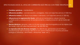 EFECTOS BUSCADOS AL APLICAR CORRIENTES ELÉCTRICAS CON FINES TERAPÉUTICOS
 Cambios químicos - metabolismo
 Influencia sensitiva - concienciación y analgesia, más con baja frecuencia (<1000 Hz.)
 Influencia motora: en fibras musculares o nerviosas, con baja frecuencia (< 250 Hz).
 Influencia en la regeneración tisular: estimula el metabolismo celular hacia la
multiplicación y coadyuva en el reordenamiento y reestructuración de la matriz del
tejido.
 Efectos térmicos: generan calor al circular energía electromagnética en los tejidos (Ley
de Joule), más con altas frecuencias(> de 500 000 Hz).
 La reproducción de diversas energías (no eléctricas): generadas por el influjo y
transformación de la energía eléctrica con activa influencia en muchos procesos
biológicos (infrarrojo, ultravioleta, ultrasonido, láser, etc.).
 