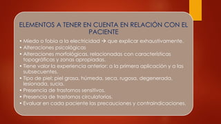 ELEMENTOS A TENER EN CUENTA EN RELACIÓN CON EL
PACIENTE
• Miedo o fobia a la electricidad  que explicar exhaustivamente.
• Alteraciones psicológicas
• Alteraciones morfológicas, relacionadas con características
topográficas y zonas apropiadas.
• Tiene valor la experiencia anterior: a la primera aplicación y a las
subsecuentes.
• Tipo de piel: piel grasa, húmeda, seca, rugosa, degenerada,
lesionada, sucia.
• Presencia de trastornos sensitivos.
• Presencia de trastornos circulatorios.
• Evaluar en cada paciente las precauciones y contraindicaciones.
 