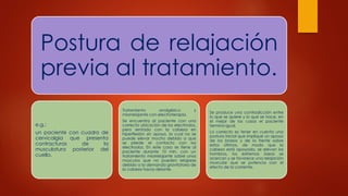 Postura de relajación
previa al tratamiento.
e.g.:
un paciente con cuadro de
cervicalgia que presenta
contracturas de la
musculatura posterior del
cuello.
Tratamiento analgésico y
miorrelajante con electroterapia.
Se encuentra al paciente con una
correcta ubicación de los electrodos,
pero sentado con la cabeza en
hiperflexión sin apoyo, la cual no se
puede elevar mucho debido a que
se pierde el contacto con los
electrodos. En este caso se tiene al
paciente durante 10 min, con un
tratamiento miorrelajante sobre unos
músculos que no pueden relajarse
debido a la demanda gravitatoria de
la cabeza hacia delante.
Se produce una contradicción entre
lo que se quiere y lo que se hace, en
el mejor de los casos el paciente
termina igual.
Lo correcto es tener en cuenta una
postura inicial que implique un apoyo
de los brazos y de la frente sobre
estos últimos, de modo que la
cabeza está apoyada, se elevan los
hombros, los extremos óseos se
acercan y se favorece una relajación
muscular que se potencia con el
efecto de la corriente.
 