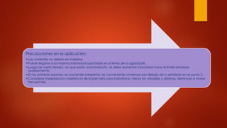Precauciones en la aplicación:
•Las corrientes no deben ser molestas.
•Puede llegarse a la máxima intensidad soportable en el límite de lo agradable.
•Luego de cierto tiempo, en que existe acomodación, se debe aumentar intensidad hasta el límite señalado
anteriormente.
•En las primeras sesiones, en pacientes inexpertos, es conveniente comenzar por debajo de lo señalado en el punto 2.
•Considerar impedancia o resistencia de la piel (alta para Galvánica, menor en variables y alternas, disminuye a mayor
frecuencia).
 
