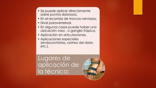 • Se puede aplicar directamente
sobre puntos dolorosos.
• En el recorrido de troncos nerviosos.
• Nivel paravertebral.
• En algunos casos puede haber una
ubicación vaso , o ganglio trópica.
• Aplicación en articulaciones.
• Aplicaciones especiales
(endocavitarias, rastreo del dolor,
etc.).
Lugares de
aplicación de
la técnica:
 