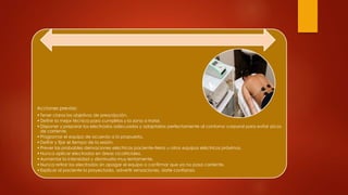 Acciones previas:
•Tener claros los objetivos de prescripción.
•Definir la mejor técnica para cumplirlos y la zona a tratar.
•Disponer y preparar los electrodos adecuados y adaptarlos perfectamente al contorno corporal para evitar picos
de corriente.
•Programar el equipo de acuerdo a lo propuesto.
•Definir y fijar el tiempo de la sesión.
•Prever las probables derivaciones eléctricas paciente-tierra u otros equipos eléctricos próximos.
•Nunca aplicar electrodos en áreas cicatriciales.
•Aumentar la intensidad y disminuirla muy lentamente.
•Nunca retirar los electrodos sin apagar el equipo o confirmar que ya no pasa corriente.
•Explicar al paciente lo proyectado, advertir sensaciones, darle confianza.
 