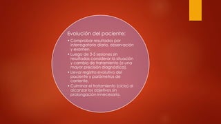 Evolución del paciente:
• Comprobar resultados por
interrogatorio diario, observación
y examen.
• Luego de 3-5 sesiones sin
resultados considerar la situación
y cambio de tratamiento (o una
mayor precisión diagnóstica).
• Llevar registro evolutivo del
paciente y parámetros de
corriente.
• Culminar el tratamiento (ciclo) al
alcanzar los objetivos sin
prolongación innecesaria.
 