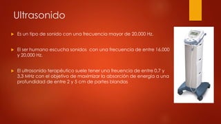 Ultrasonido
 Es un tipo de sonido con una frecuencia mayor de 20,000 Hz.
 El ser humano escucha sonidos con una frecuencia de entre 16,000
y 20,000 Hz.
 El ultrasonido terapéutico suele tener una freuencia de entre 0,7 y
3,3 MHz con el objetivo de maximizar la absorción de energía a una
profundidad de entre 2 y 5 cm de partes blandas
 