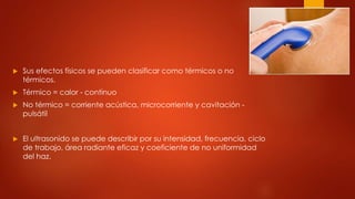  Sus efectos físicos se pueden clasificar como térmicos o no
térmicos.
 Térmico = calor - continuo
 No térmico = corriente acústica, microcorriente y cavitación -
pulsátil
 El ultrasonido se puede describir por su intensidad, frecuencia, ciclo
de trabajo, área radiante eficaz y coeficiente de no uniformidad
del haz.
 