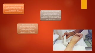 El ultrasonido calienta áreas
más pequeñas y más
profundas que la mayoría de
los agentes de
calentamiento superficial
El movimiento del
transductor durante la
aplicación del ultrasonido
ayuda a prevenir la
formación de puntos
demasiados calientes
Cuando se aplica a nivel
térmico, se utiliza la
sensación de calor que
refiere el paciente para
determinar la intensidad final
del ultrsonido.
 