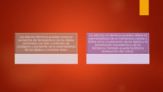 Los efectos térmicos pueden producir
aumentos de temperatura de los tejidos
profundos con alto contenido de
colágeno y aumentar asi la extensibilidad
de los tejidos o controlar dolor.
Los efectos no térmicos pueden alterar la
permeabilidad de la membrana celular y
fcilitar así la cicatrización de los tejidos y la
penetración transdérmica de los
fármacos. También puede facilitar la
reabsorción del calcio.
 