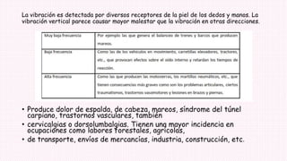 La vibración es detectada por diversos receptores de la piel de los dedos y manos. La
vibración vertical parece causar mayor malestar que la vibración en otras direcciones.
• Produce dolor de espalda, de cabeza, mareos, síndrome del túnel
carpiano, trastornos vasculares, también
• cervicalgias o dorsolumbalgias. Tienen una mayor incidencia en
ocupaciones como labores forestales, agrícolas,
• de transporte, envíos de mercancías, industria, construcción, etc.
 