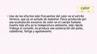 calor
• Uno de los efectos más frecuentes del calor es el estrés
térmico, que es un estado de malestar físico producido por
una acumulación excesiva de calor en el cuerpo humano.
Cuanto más alta es la temperatura ambiente, más rápido
trabaja el corazón, se produce una aceleración del pulso,
calambres, fatiga y agotamiento.
 
