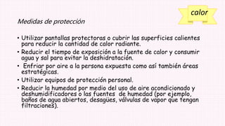 calor
Medidas de protección
• Utilizar pantallas protectoras o cubrir las superficies calientes
para reducir la cantidad de calor radiante.
• Reducir el tiempo de exposición a la fuente de calor y consumir
agua y sal para evitar la deshidratación.
• Enfriar por aire a la persona expuesta como así también áreas
estratégicas.
• Utilizar equipos de protección personal.
• Reducir la humedad por medio del uso de aire acondicionado y
deshumidificadores o las fuentes de humedad (por ejemplo,
baños de agua abiertos, desagües, válvulas de vapor que tengan
filtraciones).
 