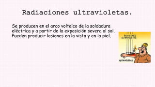 Radiaciones ultravioletas.
Se producen en el arco voltaico de la soldadura
eléctrica y a partir de la exposición severa al sol.
Pueden producir lesiones en la vista y en la piel.
 