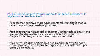 Para el uso de los protectores auditivos se deben considerar las
siguientes recomendaciones:
• El protector auditivo es un equipo personal. Por ningún motivo
debe compartirse con otras personas
.
• Para asegurar la higiene del protector y evitar infecciones tiene
que lavarse diariamente con agua y jabón. Este es un
comportamiento que debe transformarse en hábito.
• Para evitar utilizar protectores que pierden su efectividad al
estar dañados, estos deben ser reparados o reemplazados por
otros de inmediato.
 