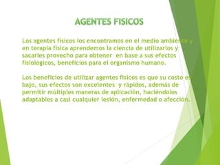 Los agentes físicos los encontramos en el medio ambiente y
en terapia física aprendemos la ciencia de utilizarlos y
sacarles provecho para obtener en base a sus efectos
fisiológicos, beneficios para el organismo humano.
Los beneficios de utilizar agentes físicos es que su costo es
bajo, sus efectos son excelentes y rápidos, además de
permitir múltiples maneras de aplicación, haciéndolos
adaptables a casi cualquier lesión, enfermedad o afección.
 