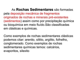   	 	As Rochas Sedimentares são formadas pela deposição mecânica de fragmentos originados de rochas e minerais pré-existentes (sedimentos) assim como por precipitação química ou bioquímica em meio fluído.São classificadas em clásticas e químicas.Como exemplos de rochas sedimentares clásticas podemos citar: arenito, siltito, argilito, folhelho, conglomerado. Como exemplos de rochas sedimentares químicas temos: calcários, evaporitos, silexito  
