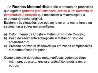     AsRochas Metamórficas são o produto de processos que agem a grandes profundidades, devido a um aumento de temperatura e pressão que modificam a mineralogia e a estrutura da rocha original.Existem três situações que podem levar uma rocha ígnea ou sedimentar a sofrer metamorfismo.Calor Interno da Crosta = Metamorfismo de Contato;Peso de sedimento sobreposto = Metamorfismo de soterramento;Pressão horizontal desenvolvido em zonas compressivas = Metamorfismo Regional;Como exemplo de rochas metamórifocas podemos citar: mármore, quartzito, gnaisse, xisto,filito, ardósia entre outros.