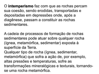 O intemperismofaz com que as rochas percam sua coesão, sendo erodidas, transportadas e depositadas em depressões onde, após a diagênese, passam a constituir as rochas sedimentares. A cadeia de processos de formação de rochas sedimentares pode atuar sobre qualquer rocha (ígnea, metamórfica, sedimentar) exposta à superfície da Terra.Qualquer tipo de rocha (ígnea, sedimentar, metamórfica) que sofra a ação de, por exemplo, altas pressões e temperaturas, sofre as transformações mineralógicas e texturais, tornando-se uma rocha metamórfica.