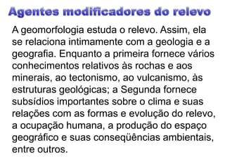 Agentes modificadores do relevoA geomorfologia estuda o relevo. Assim, ela se relaciona intimamente com a geologia e a geografia. Enquanto a primeira fornece vários conhecimentos relativos às rochas e aos minerais, ao tectonismo, ao vulcanismo, às estruturas geológicas; a Segunda fornece subsídios importantes sobre o clima e suas relações com as formas e evolução do relevo, a ocupação humana, a produção do espaço geográfico e suas conseqüências ambientais, entre outros.