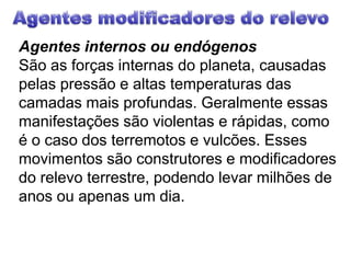 Agentes modificadores do relevoAgentes internos ou endógenosSão as forças internas do planeta, causadas pelas pressão e altas temperaturas das camadas mais profundas. Geralmente essas manifestações são violentas e rápidas, como é o caso dos terremotos e vulcões. Esses movimentos são construtores e modificadores do relevo terrestre, podendo levar milhões de anos ou apenas um dia.
