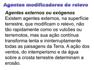 Agentes modificadores do relevoAgentes externos ou exógenosExistem agentes externos, na superfície terrestre, que modificam o relevo, não tão rapidamente como os vulcões ou terremotos, mas sua ação contínua transforma lenta e ininterruptamente todas as paisagens da Terra. A ação dos ventos, do intemperismo e da água sobre a crosta terrestre determinam a erosão.