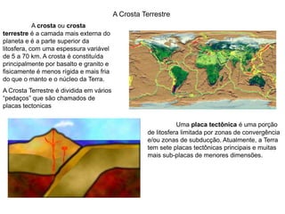 A Crosta TerrestreA crosta ou crosta terrestre é a camada mais externa do planeta e é a parte superior da litosfera, com uma espessura variável de 5 a 70 km. A crosta é constituída principalmente por basalto e granito e fisicamente é menos rígida e mais fria do que o manto e o núcleo da Terra. A Crosta Terrestre é dividida em vários “pedaços” que são chamados de placas tectonicasUma placa tectônica é uma porção de litosfera limitada por zonas de convergência e/ou zonas de subducção. Atualmente, a Terra tem sete placas tectônicas principais e muitas mais sub-placas de menores dimensões. 
