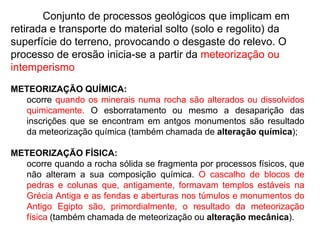 	Conjunto de processos geológicos que implicam em retirada e transporte do material solto (solo e regolito) da superfície do terreno, provocando o desgaste do relevo. O processo de erosão inicia-se a partir da meteorização ou intemperismoMETEORIZAÇÃO QUÍMICA:ocorre quando os minerais numa rocha são alterados ou dissolvidos quimicamente. O esborratamento ou mesmo a desaparição das inscrições que se encontram em antgos monumentos são resultado da meteorização química (também chamada de alteração química); METEORIZAÇÃO FÍSICA:ocorre quando a rocha sólida se fragmenta por processos físicos, que não alteram a sua composição química. O cascalho de blocos de pedras e colunas que, antigamente, formavam templos estáveis na Grécia Antiga e as fendas e aberturas nos túmulos e monumentos do Antigo Egipto são, primordialmente, o resultado da meteorização física (também chamada de meteorização ou alteração mecânica).