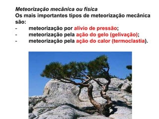 Meteorização mecânica ou físicaOs mais importantes tipos de meteorização mecânica são: -        meteorização por alívio de pressão; -        meteorização pela ação do gelo (gelivação); -        meteorização pela ação do calor (termoclastia).