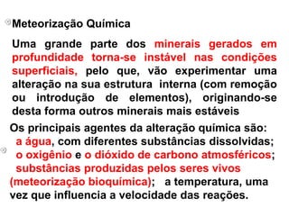Meteorização QuímicaUma grande parte dos minerais gerados em profundidade torna-se instável nas condições superficiais, pelo que, vão experimentar uma alteração na sua estrutura  interna (com remoção ou introdução de elementos), originando-se desta forma outros minerais mais estáveisOs principais agentes da alteração química são: a água, com diferentes substâncias dissolvidas; o oxigênio e o dióxido de carbono atmosféricos; substâncias produzidas pelos seres vivos (meteorização bioquímica); a temperatura, uma vez que influencia a velocidade das reações.