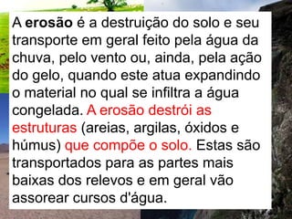 A erosão é a destruição do solo e seu transporte em geral feito pela água da chuva, pelo vento ou, ainda, pela ação do gelo, quando este atua expandindo o material no qual se infiltra a água congelada. A erosão destrói as estruturas (areias, argilas, óxidos e húmus) que compõe o solo. Estas são transportados para as partes mais baixas dos relevos e em geral vão assorear cursos d'água. 