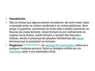 hipoabissaisSão as rochas que alguns autores consideram, de certo modo, fazer a transição entre as rochas vulcânicas e as rochas plutônicas. Sem atingir a superfície, aproximam-se muito dela e podem preencher as fissuras da crosta terrestre. Umas formam-se por resfriamento do magma numa fissura, outras formam o recheio das fissuras e fraturas, devido à presença de soluções hidrotermais (de águas térmicas) que aí precipitam os minerais. Diagênese(português brasileiro), em geologia e oceanografia, refere-se a qualquer mudança química, física ou biológica sofrida por um sedimento após a sua deposição inicial,