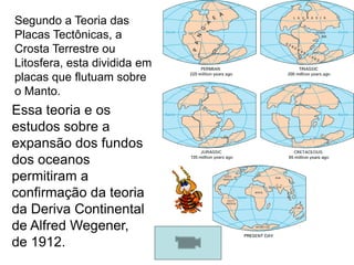 Segundo a Teoria das Placas Tectônicas, a Crosta Terrestre ou Litosfera, esta dividida em placas que flutuam sobre o Manto.Essa teoria e os estudos sobre a expansão dos fundos dos oceanos permitiram a confirmação da teoria da Deriva Continental de Alfred Wegener, de 1912.