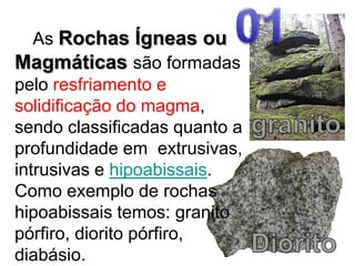 01   As Rochas Ígneas ou Magmáticassão formadas pelo resfriamento e solidificação do magma, sendo classificadas quanto a profundidade em  extrusivas, intrusivas e hipoabissais. Como exemplo de rochas hipoabissais temos: granito pórfiro, diorito pórfiro, diabásio.granitoDiorito