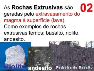 02As Rochas Extrusivas são geradas pelo extravasamento do magma à superfície (lava). Como exemplos de rochas extrusivas temos: basalto, riolito, andesito.RiolitoandesitoPedreira de Basalto