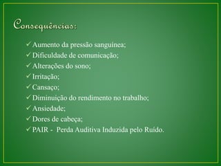 Aumento da pressão sanguínea; 
 Dificuldade de comunicação; 
 Alterações do sono; 
 Irritação; 
Cansaço; 
Diminuição do rendimento no trabalho; 
Ansiedade; 
Dores de cabeça; 
PAIR - Perda Auditiva Induzida pelo Ruído. 
 