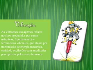 As Vibrações são agentes Físicos 
nocivos produzidos por certas 
máquinas. Equipamentos e 
ferramentas vibrantes, que atuam por 
transmissão de energia mecânica, 
emitindo oscilações com amplitudes 
perceptíveis pelos seres humanos. 
 