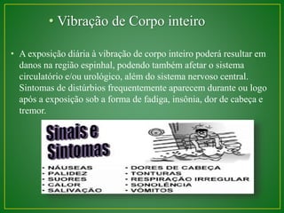 • Vibração de Corpo inteiro 
• A exposição diária à vibração de corpo inteiro poderá resultar em 
danos na região espinhal, podendo também afetar o sistema 
circulatório e/ou urológico, além do sistema nervoso central. 
Sintomas de distúrbios frequentemente aparecem durante ou logo 
após a exposição sob a forma de fadiga, insônia, dor de cabeça e 
tremor. 
 