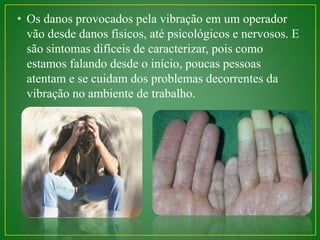 • Os danos provocados pela vibração em um operador 
vão desde danos físicos, até psicológicos e nervosos. E 
são sintomas difíceis de caracterizar, pois como 
estamos falando desde o início, poucas pessoas 
atentam e se cuidam dos problemas decorrentes da 
vibração no ambiente de trabalho. 
 