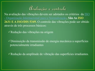Na avaliação das vibrações devem ser adotados os critérios da ISO 
- Organização Internacional para a Normalização, São As ISO 
2631 E A ISO/DIS 5349. O controle das vibrações pode ser obtido 
através de três processos básicos: 
Redução das vibrações na origem 
Diminuição da transmissão de energia mecânica a superfícies 
potencialmente irradiantes 
Redução da amplitude de vibração das superfícies irradiantes. 
 