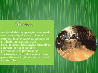 As atividades ou operações executadas 
em locais alagados ou encharcados, 
com umidade excessivas, capazes de 
produzir danos a saúde dos 
trabalhadores são situações insalubres 
e devem ter a atenção dos 
prevencionistas por meio de 
verificações realizadas nesses locais 
para estudar a implantação de medidas 
de controle. 
 