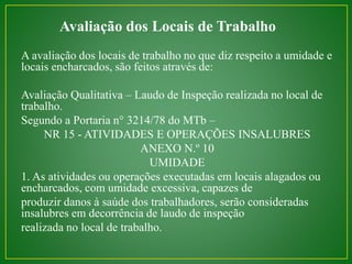 Avaliação dos Locais de Trabalho 
A avaliação dos locais de trabalho no que diz respeito a umidade e 
locais encharcados, são feitos através de: 
Avaliação Qualitativa – Laudo de Inspeção realizada no local de 
trabalho. 
Segundo a Portaria n° 3214/78 do MTb – 
NR 15 - ATIVIDADES E OPERAÇÕES INSALUBRES 
ANEXO N.º 10 
UMIDADE 
1. As atividades ou operações executadas em locais alagados ou 
encharcados, com umidade excessiva, capazes de 
produzir danos à saúde dos trabalhadores, serão consideradas 
insalubres em decorrência de laudo de inspeção 
realizada no local de trabalho. 
 