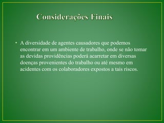 • A diversidade de agentes causadores que podemos 
encontrar em um ambiente de trabalho, onde se não tomar 
as devidas providências poderá acarretar em diversas 
doenças provenientes do trabalho ou até mesmo em 
acidentes com os colaboradores expostos a tais riscos. 
 