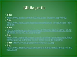 • Site: 
• http://www.avatec.com.br/v2/visualiza_boletim.asp?id=62 
• Site: 
http://www.fiocruz.br/biosseguranca/Bis/lab_virtual/riscos_fisic 
os.html 
• Site: 
• http://portal.mte.gov.br/data/files/FF8080812BE914E6012BEF 
3C660E1A90/nr_15_anexo6.pdf 
• Site: 
http://www.portaleducacao.com.br/enfermagem/artigos/43879/ 
temperaturas-extremas-como-risco-fisico-de-trabalho 
• Site: http://www.grupoprevine.com.br/l-40.asp 
• Site: 
http://www.higieneocupacional.com.br/download/riscos_fis_div 
ersos.pdf 
 