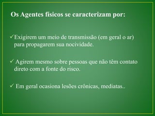 Os Agentes físicos se caracterizam por: 
Exigirem um meio de transmissão (em geral o ar) 
para propagarem sua nocividade. 
 Agirem mesmo sobre pessoas que não têm contato 
direto com a fonte do risco. 
 Em geral ocasiona lesões crônicas, mediatas.. 
 
