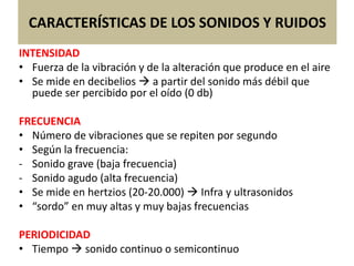CARACTERÍSTICAS DE LOS SONIDOS Y RUIDOS
INTENSIDAD
• Fuerza de la vibración y de la alteración que produce en el aire
• Se mide en decibelios  a partir del sonido más débil que
puede ser percibido por el oído (0 db)
FRECUENCIA
• Número de vibraciones que se repiten por segundo
• Según la frecuencia:
- Sonido grave (baja frecuencia)
- Sonido agudo (alta frecuencia)
• Se mide en hertzios (20-20.000)  Infra y ultrasonidos
• “sordo” en muy altas y muy bajas frecuencias
PERIODICIDAD
• Tiempo  sonido continuo o semicontinuo
 