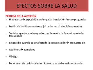 EFECTOS SOBRE LA SALUD
PÉRDIDA DE LA AUDICIÓN
• Hipoacusia  exposición prolongada, instalación lenta y progresiva
• Lesión de las fibras nerviosas (ni uniforme ni simultáneamente)
• Sonidos agudos son los que frecuentemente dañan primero (alta
frecuencia)
• Se percibe cuando se ve afectada la conversación  irrecuperable
• Acufenos  zumbidos
• Vértigo
• Fenómeno de reclutamiento  como una radio mal sintonizada
 