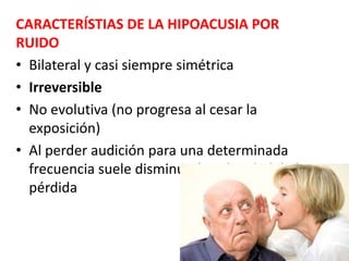 CARACTERÍSTIAS DE LA HIPOACUSIA POR
RUIDO
• Bilateral y casi siempre simétrica
• Irreversible
• No evolutiva (no progresa al cesar la
exposición)
• Al perder audición para una determinada
frecuencia suele disminuir la velocidad de la
pérdida
 